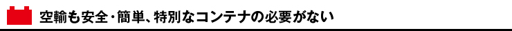 空輸も安全・簡単、特別なコンテナの必要がない