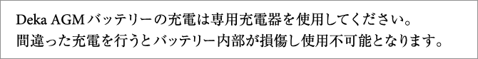 Deka AGMバッテリーの充電は専用充電器を使用してください。間違った充電を行うとバッテリー内部が損傷し使用不可能となります。