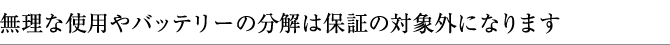 無理な使用やバッテリーの分解は保証の対象外になります